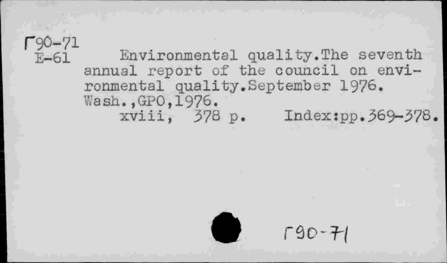 ﻿F9O-71
2-61 Environmental quality.The seventh annual report of the council on environmental quality.September 1976. Wash.,GPO,1976.
xviii, 37S p. Index:pp.969-97S.
